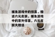 捕鱼游戏中的惊喜,赠送六元皮肤,捕鱼游戏中的意外惊喜,六元皮肤大赠送 捕鱼游戏中的惊喜,赠送六元皮肤,捕鱼游戏中的意外惊喜,六元皮肤大赠送
