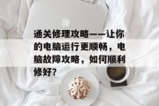 通关修理攻略——让你的电脑运行更顺畅,电脑故障攻略,如何顺利修好? 通关修理攻略——让你的电脑运行更顺畅,电脑故障攻略,如何顺利修好?