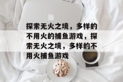 探索无火之境,多样的不用火的捕鱼游戏,探索无火之境,多样的不用火捕鱼游戏 探索无火之境,多样的不用火的捕鱼游戏,探索无火之境,多样的不用火捕鱼游戏