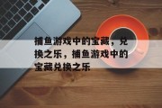 捕鱼游戏中的宝藏,兑换之乐,捕鱼游戏中的宝藏兑换之乐 捕鱼游戏中的宝藏,兑换之乐,捕鱼游戏中的宝藏兑换之乐