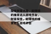 探索财富之路,能赚钱的捕鱼达人游戏平台,财富探索,能赚钱的捕鱼达人游戏平台 探索财富之路,能赚钱的捕鱼达人游戏平台,财富探索,能赚钱的捕鱼达人游戏平台