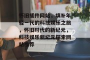 怀旧插件网站,填补年轻一代的科技娱乐之旅,怀旧时代的新纪元,科技娱乐新纪元探索网站推荐 怀旧插件网站,填补年轻一代的科技娱乐之旅,怀旧时代的新纪元,科技娱乐新纪元探索网站推荐