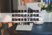 探秘捕鱼来了游戏圈,如何轻松进入游戏圈,探秘捕鱼来了游戏圈,轻松入门攻略 探秘捕鱼来了游戏圈,如何轻松进入游戏圈,探秘捕鱼来了游戏圈,轻松入门攻略