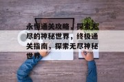 永恒通关攻略,探索无尽的神秘世界,终极通关指南,探索无尽神秘世界 永恒通关攻略,探索无尽的神秘世界,终极通关指南,探索无尽神秘世界