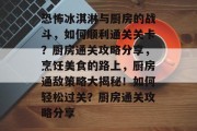 恐怖冰淇淋与厨房的战斗,如何顺利通关关卡?厨房通关攻略分享,烹饪美食的路上,厨房通敌策略大揭秘!如何轻松过关?厨房通关攻略分享