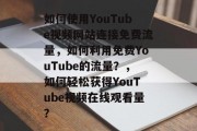 如何使用YouTube视频网站连接免费流量，如何利用免费YouTube的流量？，如何轻松获得YouTube视频在线观看量？