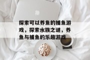 探索可以养鱼的捕鱼游戏,探索水族之谜,养鱼与捕鱼的乐趣游戏 探索可以养鱼的捕鱼游戏,探索水族之谜,养鱼与捕鱼的乐趣游戏