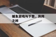 捕鱼游戏与下载,异同之辨 捕鱼游戏与下载,异同之辨