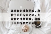 儿童智力捕鱼游戏,寓教于乐的探索之旅,儿童智力捕鱼游戏,寓教于乐的探索之旅启航 儿童智力捕鱼游戏,寓教于乐的探索之旅,儿童智力捕鱼游戏,寓教于乐的探索之旅启航