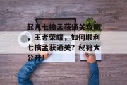 起凡七擒孟获通关攻略,王者荣耀,如何顺利七擒孟获通关?秘籍大公开! 起凡七擒孟获通关攻略,王者荣耀,如何顺利七擒孟获通关?秘籍大公开!