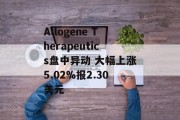 Allogene Therapeutics盘中异动 大幅上涨5.02%报2.30美元 Allogene Therapeutics盘中异动 大幅上涨5.02%报2.30美元