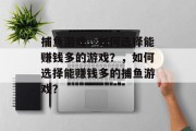 捕鱼游戏,如何选择能赚钱多的游戏?,如何选择能赚钱多的捕鱼游戏? 捕鱼游戏,如何选择能赚钱多的游戏?,如何选择能赚钱多的捕鱼游戏?