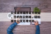 公文高手插件官方网站,您的办公利器,轻松提升公文处理效率 公文高手插件官方网站,您的办公利器,轻松提升公文处理效率