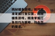 揭秘捕鱼游戏,如何精准掌握打鱼位置,揭秘捕鱼游戏,精准掌握打鱼技巧与策略,符合您的要求。 揭秘捕鱼游戏,如何精准掌握打鱼位置,揭秘捕鱼游戏,精准掌握打鱼技巧与策略,符合您的要求。