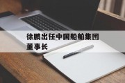 徐鹏出任中国船舶集团董事长 徐鹏出任中国船舶集团董事长