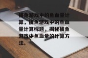 捕鱼游戏中的鱼血量计算,捕鱼游戏中的鱼血量计算标题,揭秘捕鱼游戏中鱼血量的计算方法。 捕鱼游戏中的鱼血量计算,捕鱼游戏中的鱼血量计算标题,揭秘捕鱼游戏中鱼血量的计算方法。
