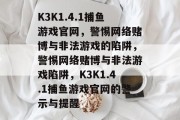 K3K1.4.1捕鱼游戏官网,警惕网络赌博与非法游戏的陷阱,警惕网络赌博与非法游戏陷阱,K3K1.4.1捕鱼游戏官网的警示与提醒 K3K1.4.1捕鱼游戏官网,警惕网络赌博与非法游戏的陷阱,警惕网络赌博与非法游戏陷阱,K3K1.4.1捕鱼游戏官网的警示与提醒