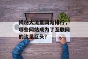 揭秘大流量网站排行,哪些网站成为了互联网的流量巨头? 揭秘大流量网站排行,哪些网站成为了互联网的流量巨头?