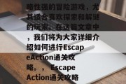 EscapeAction通关攻略，一款策略性强的冒险游戏，尤其适合喜欢探索和解谜的玩家。在这篇文章中，我们将为大家详细介绍如何进行EscapeAction通关攻略。， EscapeAction通关攻略，一个策略性强的冒险游戏推荐