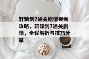 轩辕剑7通关剧情视频攻略,轩辕剑7通关剧情,全程解析与技巧分享 轩辕剑7通关剧情视频攻略,轩辕剑7通关剧情,全程解析与技巧分享