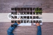 破解版游戏背后的法律风险,以大神捕鱼游戏为例,大神捕鱼游戏,破解版背后的法律风险解析 破解版游戏背后的法律风险,以大神捕鱼游戏为例,大神捕鱼游戏,破解版背后的法律风险解析