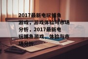2017最新电玩捕鱼游戏,游戏体验与市场分析,2017最新电玩捕鱼游戏,体验与市场分析 2017最新电玩捕鱼游戏,游戏体验与市场分析,2017最新电玩捕鱼游戏,体验与市场分析