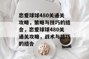 恋爱球球480关通关攻略,策略与技巧的结合,恋爱球球480关通关攻略,战术与技巧的结合 恋爱球球480关通关攻略,策略与技巧的结合,恋爱球球480关通关攻略,战术与技巧的结合