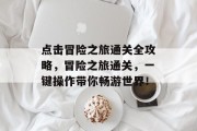 点击冒险之旅通关全攻略,冒险之旅通关,一键操作带你畅游世界! 点击冒险之旅通关全攻略,冒险之旅通关,一键操作带你畅游世界!