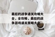 最后的战争通关攻略大全,全攻略,最后的战争游戏通关策略大全 最后的战争通关攻略大全,全攻略,最后的战争游戏通关策略大全