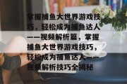 掌握捕鱼大世界游戏技巧,轻松成为捕鱼达人——视频解析篇,掌握捕鱼大世界游戏技巧,轻松成为捕鱼达人——视频解析技巧全揭秘 掌握捕鱼大世界游戏技巧,轻松成为捕鱼达人——视频解析篇,掌握捕鱼大世界游戏技巧,轻松成为捕鱼达人——视频解析技巧全揭秘