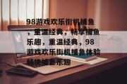 98游戏欢乐街机捕鱼,重温经典,畅享捕鱼乐趣,重温经典,98游戏欢乐街机捕鱼体验畅快捕鱼乐趣 98游戏欢乐街机捕鱼,重温经典,畅享捕鱼乐趣,重温经典,98游戏欢乐街机捕鱼体验畅快捕鱼乐趣