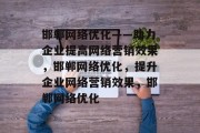 邯郸网络优化——助力企业提高网络营销效果,邯郸网络优化,提升企业网络营销效果,邯郸网络优化 邯郸网络优化——助力企业提高网络营销效果,邯郸网络优化,提升企业网络营销效果,邯郸网络优化
