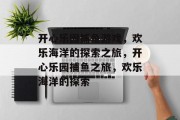 开心乐园捕鱼游戏,欢乐海洋的探索之旅,开心乐园捕鱼之旅,欢乐海洋的探索 开心乐园捕鱼游戏,欢乐海洋的探索之旅,开心乐园捕鱼之旅,欢乐海洋的探索