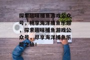 探索趣味捕鱼游戏公众号，畅享海洋捕鱼乐趣，探索趣味捕鱼游戏公众号，尽享海洋捕鱼乐趣之旅！