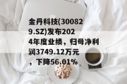 金丹科技(300829.SZ)发布2024年度业绩,归母净利润3749.12万元,下降56.01% 金丹科技(300829.SZ)发布2024年度业绩,归母净利润3749.12万元,下降56.01%