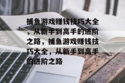 捕鱼游戏赚钱技巧大全,从新手到高手的进阶之路,捕鱼游戏赚钱技巧大全,从新手到高手的进阶之路 捕鱼游戏赚钱技巧大全,从新手到高手的进阶之路,捕鱼游戏赚钱技巧大全,从新手到高手的进阶之路