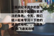 三国战纪手游中的张飞,一直是个备受玩家关注的角色。今天,我们就一起来学习一下他的通关攻略吧。,三国争霸 张飞通关攻略 三国战纪手游中的张飞,一直是个备受玩家关注的角色。今天,我们就一起来学习一下他的通关攻略吧。,三国争霸 张飞通关攻略