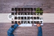 最佳捕鱼游戏推荐,乐趣无穷的海洋探险之旅,最佳捕鱼游戏推荐,乐趣无穷的海洋探险之旅 最佳捕鱼游戏推荐,乐趣无穷的海洋探险之旅,最佳捕鱼游戏推荐,乐趣无穷的海洋探险之旅
