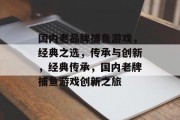 国内老品牌捕鱼游戏,经典之选,传承与创新,经典传承,国内老牌捕鱼游戏创新之旅 国内老品牌捕鱼游戏,经典之选,传承与创新,经典传承,国内老牌捕鱼游戏创新之旅