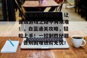 白蓝通关攻略指南,让晋级游戏之路不再艰难!,白蓝通关攻略,轻松上手!一招制胜秘籍,告别困难进阶无忧! 白蓝通关攻略指南,让晋级游戏之路不再艰难!,白蓝通关攻略,轻松上手!一招制胜秘籍,告别困难进阶无忧!