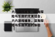 六六游戏捕鱼,深海探险与乐趣的完美结合,六六游戏捕鱼,深海探险与乐趣共融的体验 六六游戏捕鱼,深海探险与乐趣的完美结合,六六游戏捕鱼,深海探险与乐趣共融的体验