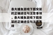 各大捕鱼游戏下载安装的正确途径与注意事项,各大捕鱼游戏下载安装的正确途径与注意事项 各大捕鱼游戏下载安装的正确途径与注意事项,各大捕鱼游戏下载安装的正确途径与注意事项