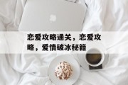 恋爱攻略通关,恋爱攻略,爱情破冰秘籍 恋爱攻略通关,恋爱攻略,爱情破冰秘籍