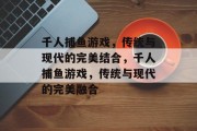 千人捕鱼游戏,传统与现代的完美结合,千人捕鱼游戏,传统与现代的完美融合 千人捕鱼游戏,传统与现代的完美结合,千人捕鱼游戏,传统与现代的完美融合