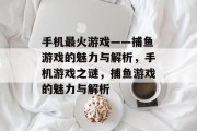 手机最火游戏——捕鱼游戏的魅力与解析,手机游戏之谜,捕鱼游戏的魅力与解析 手机最火游戏——捕鱼游戏的魅力与解析,手机游戏之谜,捕鱼游戏的魅力与解析