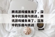 腾讯游戏捕鱼来了,深海中的乐趣与挑战,腾讯游戏捕鱼来了,深海中的乐趣与挑战 腾讯游戏捕鱼来了,深海中的乐趣与挑战,腾讯游戏捕鱼来了,深海中的乐趣与挑战