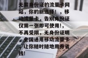 无需身份证的流量卡网站,你的新选择!,移动流量卡,告别身份证仅需一张即可使用!,不再受限,无身份证明,全国通用移动流量卡,让你随时随地用券省钱! 无需身份证的流量卡网站,你的新选择!,移动流量卡,告别身份证仅需一张即可使用!,不再受限,无身份证明,全国通用移动流量卡,让你随时随地用券省钱!