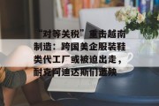 “对等关税”重击越南制造:跨国美企服装鞋类代工厂或被迫出走,耐克阿迪达斯们遭殃 “对等关税”重击越南制造:跨国美企服装鞋类代工厂或被迫出走,耐克阿迪达斯们遭殃