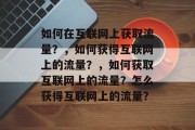 如何在互联网上获取流量?,如何获得互联网上的流量?,如何获取互联网上的流量?怎么获得互联网上的流量? 如何在互联网上获取流量?,如何获得互联网上的流量?,如何获取互联网上的流量?怎么获得互联网上的流量?