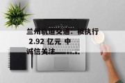 兰州轨道交通:被执行 2.92 亿元 中诚信关注 兰州轨道交通:被执行 2.92 亿元 中诚信关注